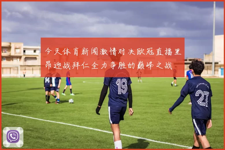 今天体育新闻激情对决欧冠直播里昂迎战拜仁全力争胜的巅峰之战