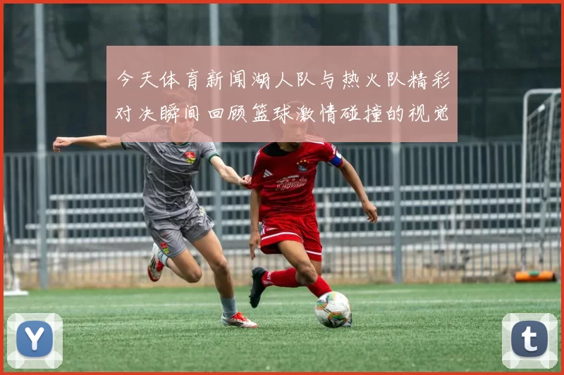 今天体育新闻湖人队与热火队精彩对决瞬间回顾篮球激情碰撞的视觉盛宴