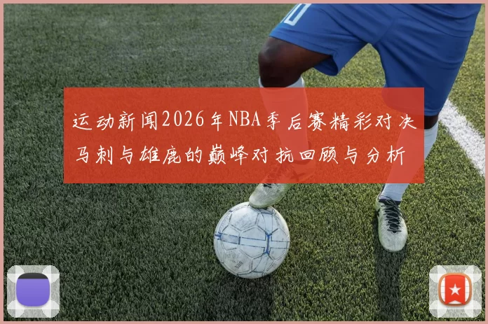 运动新闻2026年NBA季后赛精彩对决马刺与雄鹿的巅峰对抗回顾与分析