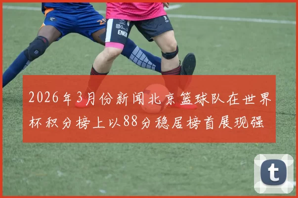 2026年3月份新闻北京篮球队在世界杯积分榜上以88分稳居榜首展现强劲实力